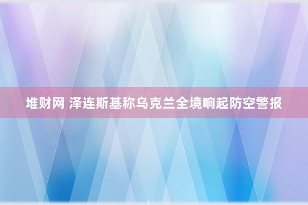 堆财网 泽连斯基称乌克兰全境响起防空警报