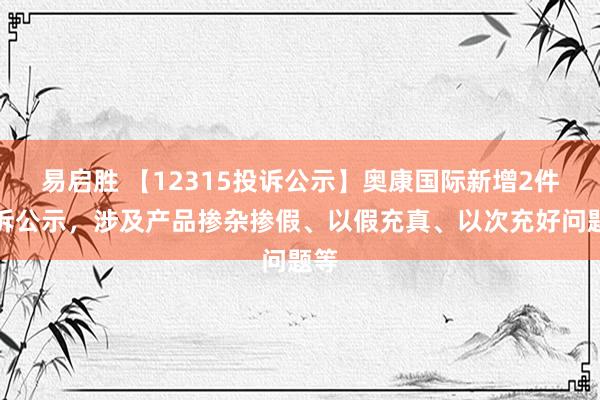 易启胜 【12315投诉公示】奥康国际新增2件投诉公示，涉及产品掺杂掺假、以假充真、以次充好问题等
