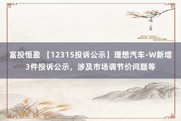 富投恒盈 【12315投诉公示】理想汽车-W新增3件投诉公示，涉及市场调节价问题等