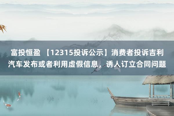 富投恒盈 【12315投诉公示】消费者投诉吉利汽车发布或者利用虚假信息，诱人订立合同问题
