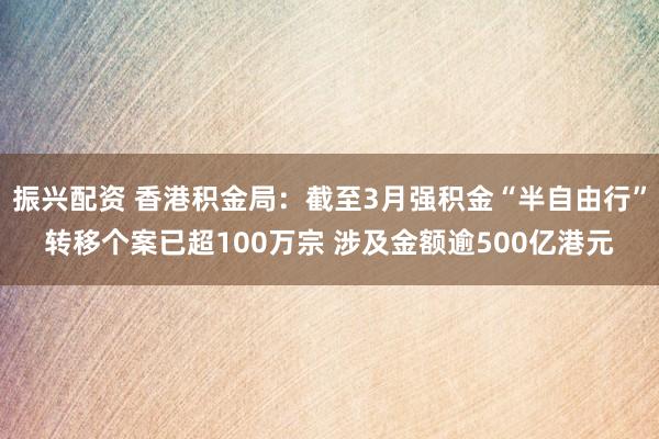 振兴配资 香港积金局：截至3月强积金“半自由行”转移个案已超100万宗 涉及金额逾500亿港元