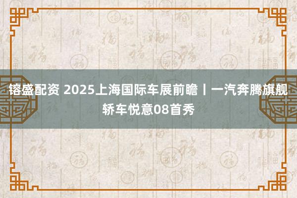 镕盛配资 2025上海国际车展前瞻丨一汽奔腾旗舰轿车悦意08首秀