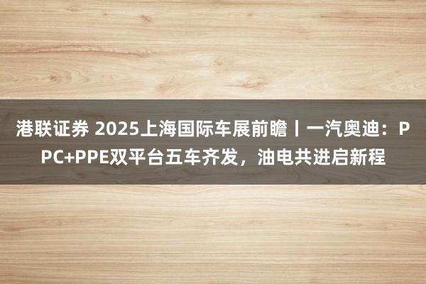 港联证券 2025上海国际车展前瞻丨一汽奥迪：PPC+PPE双平台五车齐发，油电共进启新程
