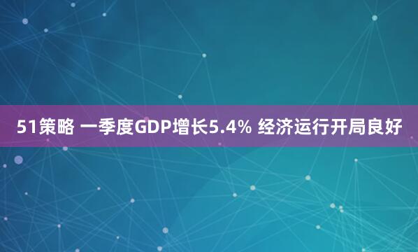 51策略 一季度GDP增长5.4% 经济运行开局良好