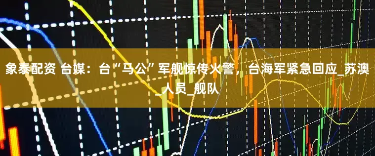 象泰配资 台媒：台“马公”军舰惊传火警，台海军紧急回应_苏澳_人员_舰队