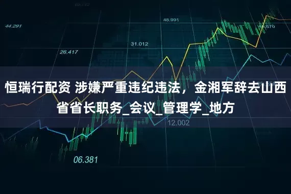 恒瑞行配资 涉嫌严重违纪违法，金湘军辞去山西省省长职务_会议_管理学_地方