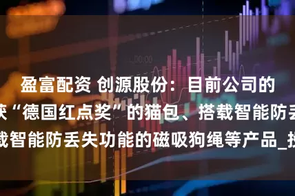 盈富配资 创源股份：目前公司的宠物产品有荣获“德国红点奖”的猫包、搭载智能防丢失功能的磁吸狗绳等产品_投资者关系