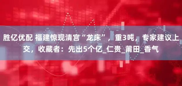 胜亿优配 福建惊现清宫“龙床”，重3吨，专家建议上交，收藏者：先出5个亿_仁贵_莆田_香气