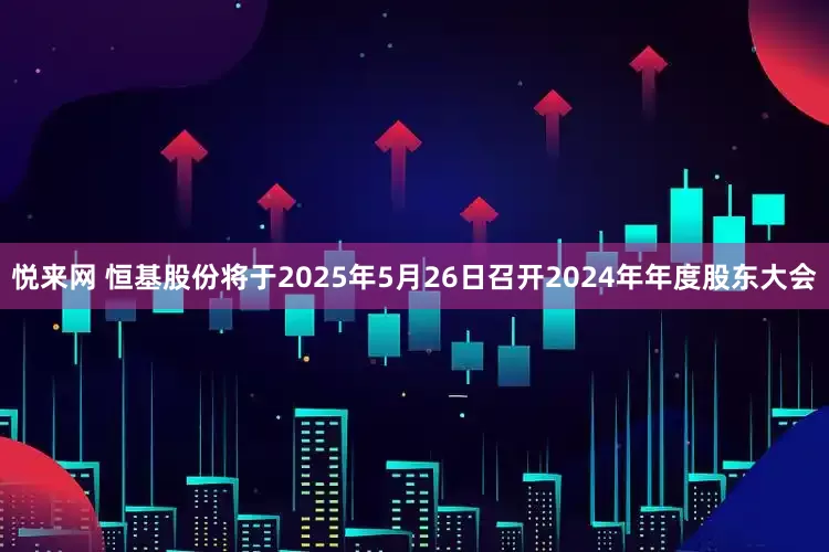 悦来网 恒基股份将于2025年5月26日召开2024年年度股东大会