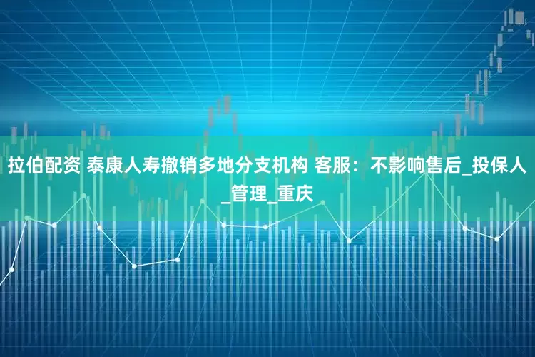 拉伯配资 泰康人寿撤销多地分支机构 客服：不影响售后_投保人_管理_重庆