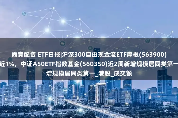尚竞配资 ETF日报|沪深300自由现金流ETF摩根(563900)上市首日收涨近1%，中证A50ETF指数基金(560350)近2周新增规模居同类第一_港股_成交额