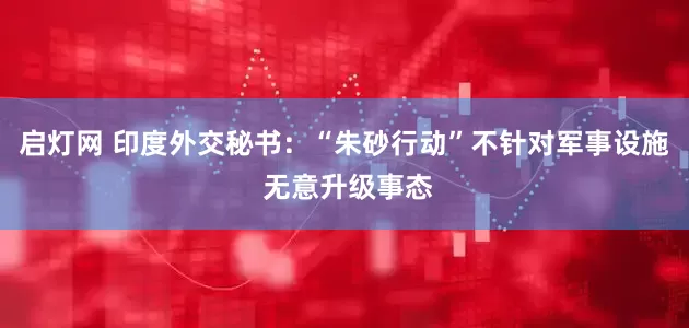 启灯网 印度外交秘书：“朱砂行动”不针对军事设施 无意升级事态
