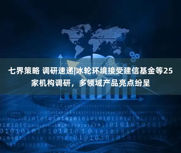 七界策略 调研速递|冰轮环境接受建信基金等25家机构调研，多领域产品亮点纷呈
