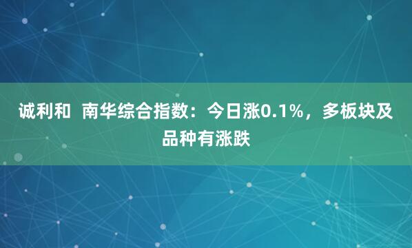 诚利和  南华综合指数：今日涨0.1%，多板块及品种有涨跌