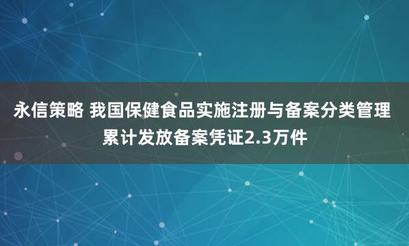 永信策略 我国保健食品实施注册与备案分类管理 累计发放备案凭证2.3万件