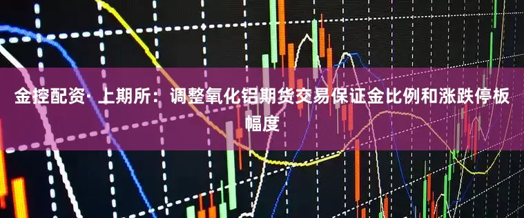 金控配资· 上期所：调整氧化铝期货交易保证金比例和涨跌停板幅度