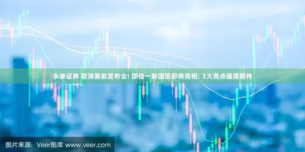 永崋证券 取消赛前发布会! 邵佳一新国足即将亮相: 3大亮点值得期待
