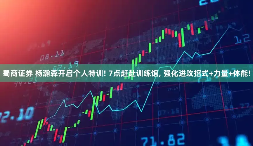 蜀商证券 杨瀚森开启个人特训! 7点赶赴训练馆, 强化进攻招式+力量+体能!
